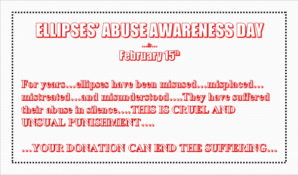Ellipses' Abuse Awareness Day...is...February 15th.  For years...ellipses ahve been misused...misplaced...mistreated...and misunderstood....They have suffered their abuse in silence....THIS IS CRUEL AND UNUSUAL PUNISHMENT....YOUR DONATION CAN END THE SUFFERING...